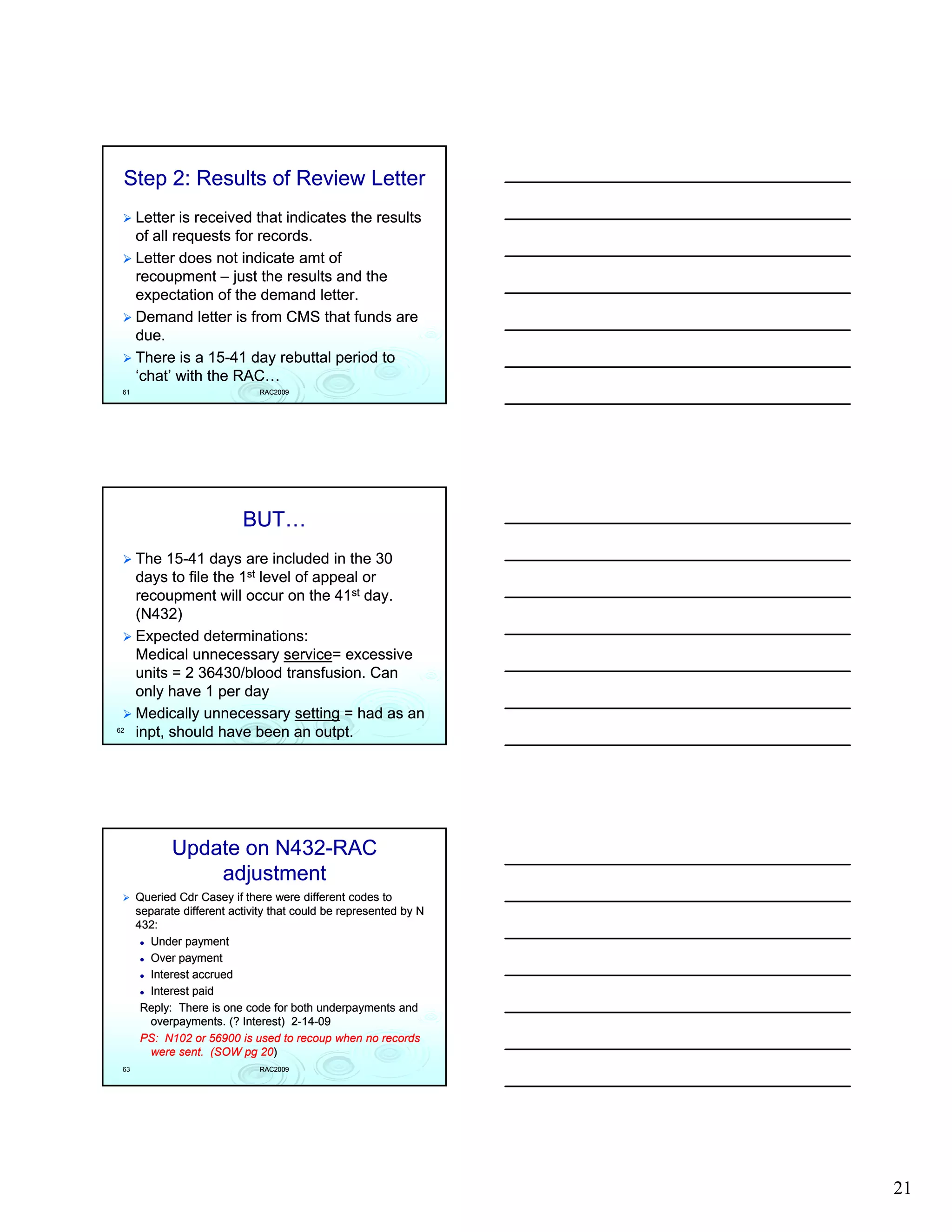 Step 2: Results of Review Letter
      Letter is received that indicates the results
      of all requests for records.
      Letter does not indicate amt of
      recoupment – just the results and the
      expectation of the demand letter.
      Demand letter is from CMS that funds are
      due.
      There is a 15-41 day rebuttal period to
                  15-
      ‘chat’ with the RAC…
 61                           RAC2009




                           BUT…
      The 15-41 days are included in the 30
            15-
      days to file the 1st level of appeal or
      recoupment will occur on the 41st day.
      (N432)
      Expected determinations:
      Medical unnecessary service= excessive
                               service=
      units = 2 36430/blood transfusion. Can
      only have 1 per day
      Medically unnecessary setting = had as an
62
      inpt,
      inpt, should have been an outpt.
                                    outpt.




             Update on N432-RAC
                       N432-
                 adjustment
      Queried Cdr Casey if there were different codes to
      separate different activity that could be represented by N
      432:
        Under payment
        Over payment
        Interest accrued
        Interest paid
       Reply: There is one code for both underpayments and
        overpayments. (? Interest) 2-14-09
                                       2-14-
       PS: N102 or 56900 is used to recoup when no records
        were sent. (SOW pg 20)   20)
 63                           RAC2009




                                                                   21
 