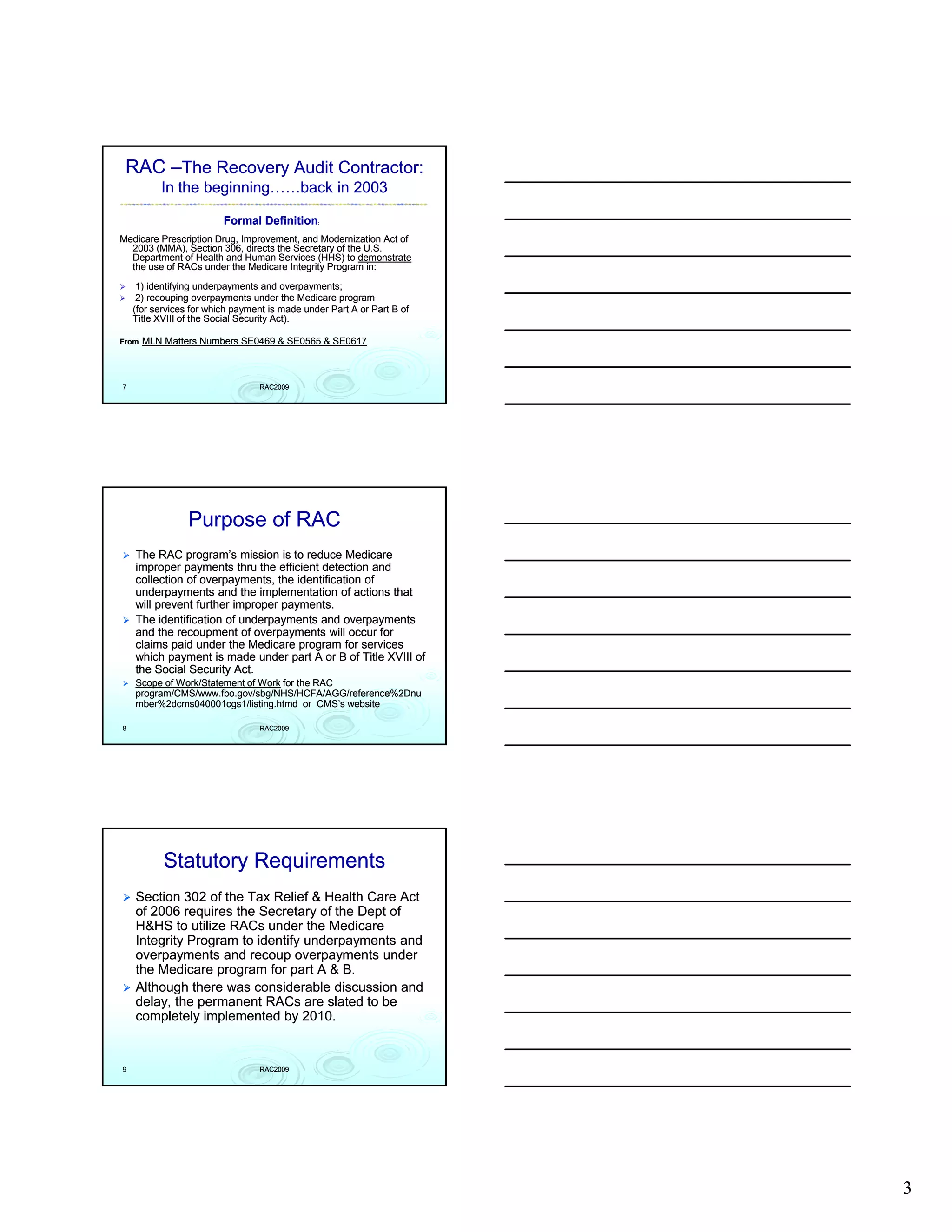 RAC –The Recovery Audit Contractor:
          In the beginning……back in 2003

                         Formal Definition:
Medicare Prescription Drug, Improvement, and Modernization Act of
  2003 (MMA), Section 306, directs the Secretary of the U.S.
  Department of Health and Human Services (HHS) to demonstrate
  the use of RACs under the Medicare Integrity Program in:

     1) identifying underpayments and overpayments;
     2) recouping overpayments under the Medicare program
    (for services for which payment is made under Part A or Part B of
    Title XVIII of the Social Security Act).

From   MLN Matters Numbers SE0469 & SE0565 & SE0617



7                                RAC2009




                 Purpose of RAC
    The RAC program’s mission is to reduce Medicare
    improper payments thru the efficient detection and
    collection of overpayments, the identification of
    underpayments and the implementation of actions that
    will prevent further improper payments.
    The identification f d
    Th id tifi ti of underpayments and overpayments
                                      t      d          t
    and the recoupment of overpayments will occur for
    claims paid under the Medicare program for services
    which payment is made under part A or B of Title XVIII of
    the Social Security Act.
    Scope of Work/Statement of Work for the RAC
    program/CMS/www.fbo.gov/sbg/NHS/HCFA/AGG/reference%2Dnu
    mber%2dcms040001cgs1/listing.htmd or CMS’s website

8                                RAC2009




           Statutory Requirements
    Section 302 of the Tax Relief & Health Care Act
    of 2006 requires the Secretary of the Dept of
    H&HS to utilize RACs under the Medicare
    Integrity Program to identify underpayments and
    overpayments and recoup overpayments under
    the Medicare program for part A & B.
    Although there was considerable discussion and
    delay, the permanent RACs are slated to be
    completely implemented by 2010.


9                                RAC2009




                                                                        3
 