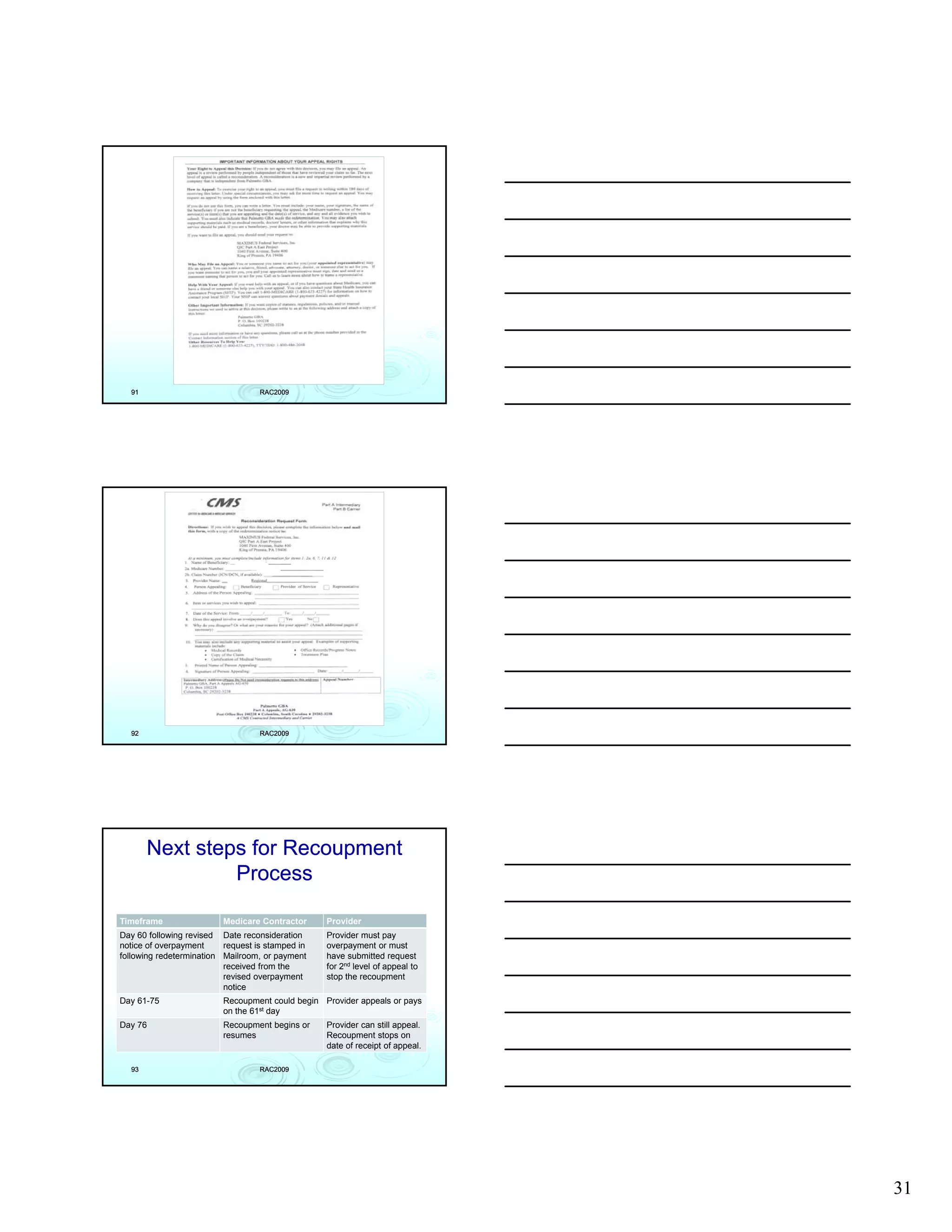 91                               RAC2009




  92                               RAC2009




       Next steps for Recoupment
                Process

Timeframe                 Medicare Contractor     Provider
Day 60 following revised Date reconsideration     Provider must pay
notice of overpayment     request is stamped in   overpayment or must
following redetermination Mailroom or payment
                          Mailroom,               have submitted request
                          received from the       for 2nd level of appeal to
                          revised overpayment     stop the recoupment
                          notice
Day 61-75                 Recoupment could begin Provider appeals or pays
                          on the 61st day
Day 76                    Recoupment begins or    Provider can still appeal.
                          resumes                 Recoupment stops on
                                                  date of receipt of appeal.

  93                               RAC2009




                                                                               31
 