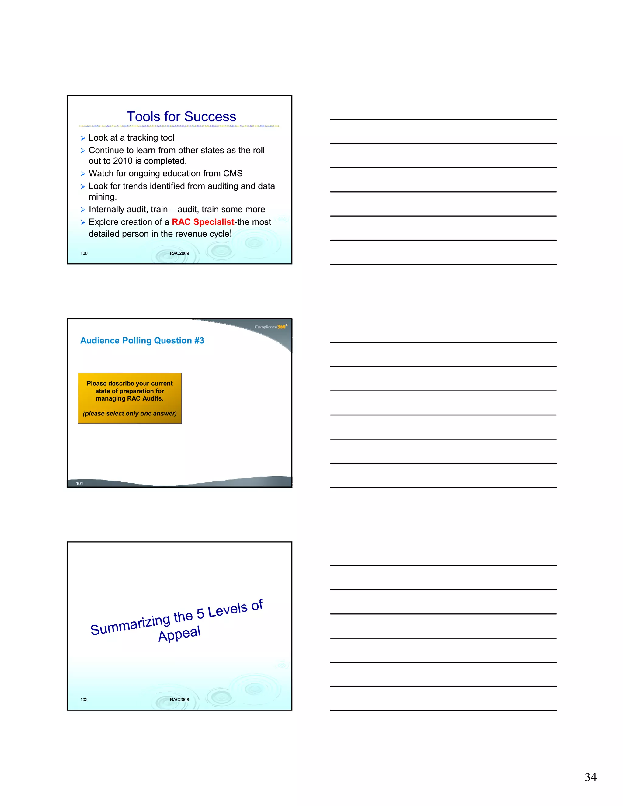 Tools for Success
       Look at a tracking tool
       Continue to learn from other states as the roll
       out to 2010 is completed.
       Watch for ongoing education from CMS
       Look for trends identified from auditing and data
       mining.
       Internally audit, train – audit, train some more
       Explore creation of a RAC Specialist-the most
                                    Specialist-
       detailed person in the revenue cycle!

 100                             RAC2009




 Audience Polling Question #3



      Please describe your current
         state of preparation for
         managing RAC Audits.

  (please select only one answer)




101




 102                             RAC2008




                                                           34
 