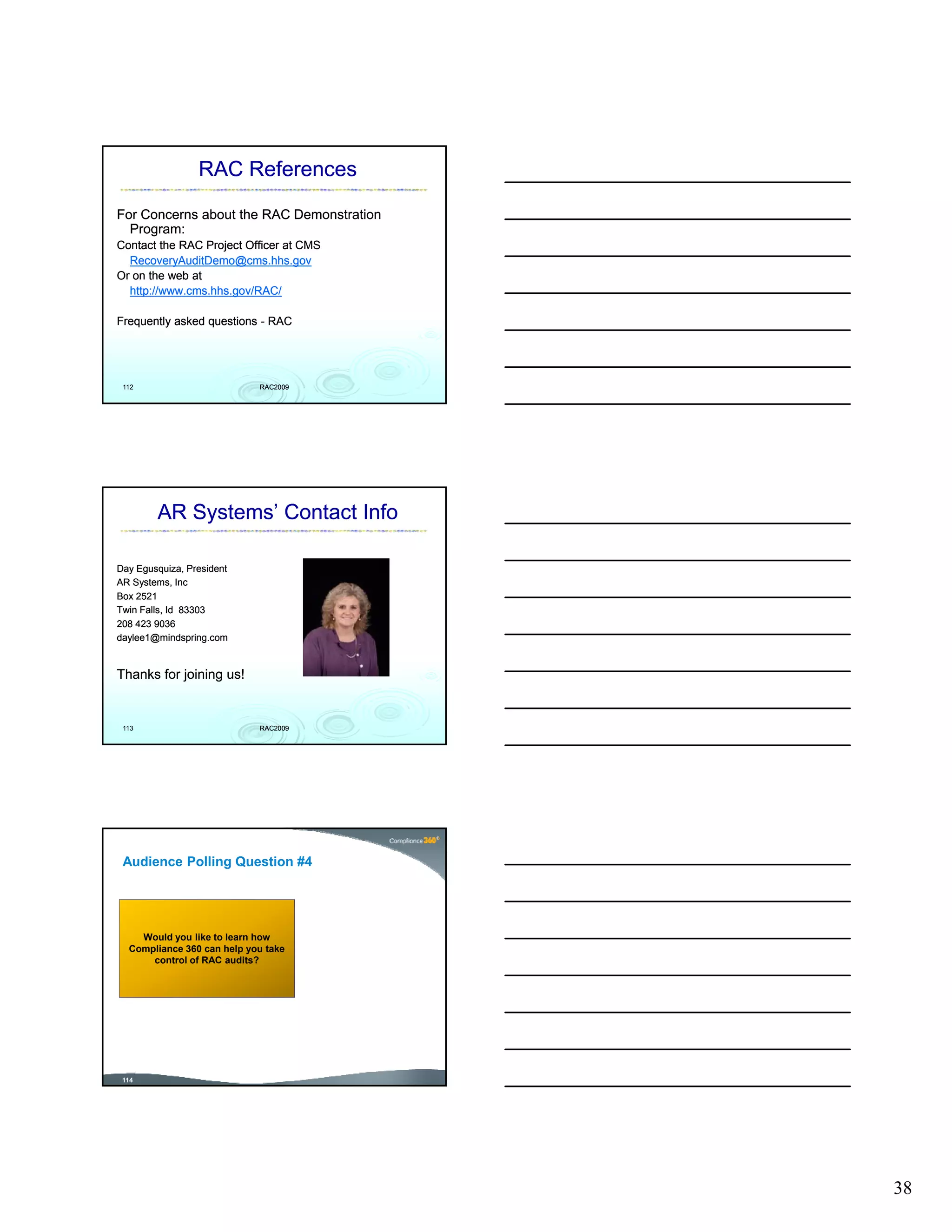 RAC References

For Concerns about the RAC Demonstration
  Program:
Contact the RAC Project Officer at CMS
  RecoveryAuditDemo@cms.hhs.gov
Or on the web at
  http://www.cms.hhs.gov/RAC/

Frequently asked questions - RAC




 112                        RAC2009




        AR Systems’ Contact Info

Day Egusquiza, President
AR Systems, Inc
Box 2521
Twin Falls, Id 83303
208 423 9036
daylee1@mindspring.com


Thanks for joining us!


 113                        RAC2009




 Audience Polling Question #4




    Would you like to learn how
  Compliance 360 can help you take
      control of RAC audits?
          t l f          dit ?




 114




                                           38
 