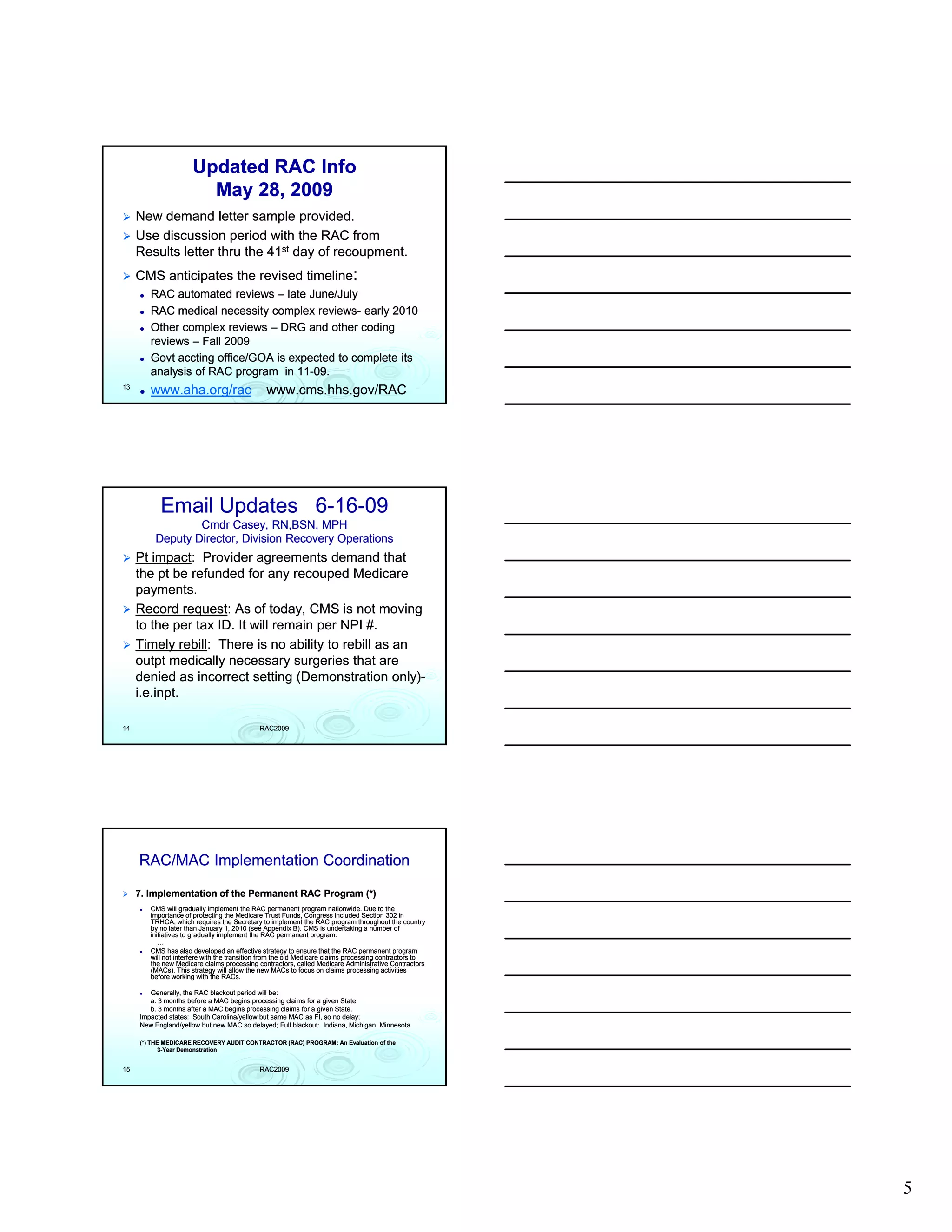 Updated RAC Info
                        May 28, 2009
     New demand letter sample provided.
     Use discussion period with the RAC from
     Results letter thru the 41st day of recoupment.
     CMS anticipates the revised timeline:
        RAC automated reviews – late June/July
        RAC medical necessity complex reviews- early 2010
                                        reviews-
        Other complex reviews – DRG and other coding
        reviews – Fall 2009
        Govt accting office/GOA is expected to complete its
        analysis of RAC program in 11-09.
                                    11-
13
        www.aha.org/rac                        www.cms.hhs.gov/RAC




           Email Updates 6-16-09
                         6-16-
                  Cmdr Casey, RN,BSN, MPH
          Deputy Director, Division Recovery Operations
     Pt impact: Provider agreements demand that
         impact:
     the pt be refunded for any recouped Medicare
     payments.
     Record request: As of today, CMS is not moving
               request:
                 q                 y                     g
     to the per tax ID. It will remain per NPI #.
     Timely rebill: There is no ability to rebill as an
              rebill:
     outpt medically necessary surgeries that are
     denied as incorrect setting (Demonstration only)-
                                                     only)-
     i.e.inpt.
     i.e.inpt.

14                                          RAC2009




     RAC/MAC Implementation Coordination

     7. Implementation of the Permanent RAC Program (*)
        CMS will gradually implement the RAC permanent program nationwide. Due to the
        importance of protecting the Medicare Trust Funds, Congress included Section 302 in
        TRHCA, which requires the Secretary to implement the RAC program throughout the country
        by no later than January 1, 2010 (see Appendix B). CMS is undertaking a number of
        initiatives to gradually implement the RAC permanent program.
           …
        CMS has also developed an effective strategy to ensure that the RAC permanent program
        will not interfere with the transition from the old Medicare claims processing contractors to
        the new Medicare claims processing contractors, called Medicare Administrative Contractors
        (MACs). This strategy will allow the new MACs to focus on claims processing activities
        before working with the RACs.

        Generally, the RAC blackout period will be:
        a. 3 months before a MAC begins processing claims for a given State
        b. 3 months after a MAC begins processing claims for a given State.
                                                                     State.
     Impacted states: South Carolina/yellow but same MAC as FI, so no delay;
     New England/yellow but new MAC so delayed; Full blackout: Indiana, Michigan, Minnesota

     (*) THE MEDICARE RECOVERY AUDIT CONTRACTOR (RAC) PROGRAM: An Evaluation of the
            3-Year Demonstration


15                                          RAC2009




                                                                                                        5
 