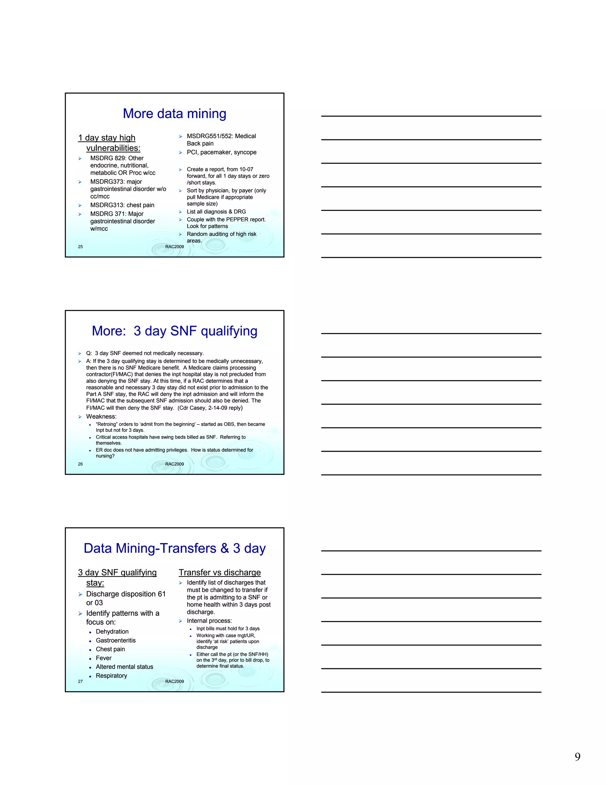 More data mining
1 day stay high                                  MSDRG551/552: Medical
                                                 Back pain
  vulnerabilities:                               PCI, pacemaker, syncope
      MSDRG 829: Other
      endocrine, nutritional,
                                                 Create a report, from 10-07
                                                                       10-
      metabolic OR Proc w/cc                     forward,
                                                 forward for all 1 day stays or zero
      MSDRG373: major                            /short stays.
      gastrointestinal disorder w/o              Sort by physician, by payer (only
      cc/mcc
      cc/mcc                                     pull Medicare if appropriate
      MSDRG313: chest pain                       sample size)
      MSDRG 371: Major                           List all diagnosis & DRG
      gastrointestinal disorder                  Couple with the PEPPER report.
      w/mcc
      w/mcc                                      Look for patterns
                                                 Random auditing of high risk
                                                 areas.
25                                     RAC2009




       More: 3 day SNF qualifying
     Q: 3 day SNF deemed not medically necessary.
     A: If the 3 day qualifying stay is determined to be medically unnecessary,
     then there is no SNF Medicare benefit. A Medicare claims processing
     contractor(FI/MAC) that denies the inpt hospital stay is not precluded from
     also denying the SNF stay. At this time, if a RAC determines that a
     reasonable and necessary 3 day stay did not exist prior to admission to the
     Part
     P t A SNF stay, the RAC will d
                   t   th          ill deny th inpt admission and will i f
                                            the i t d i i       d ill inform th
                                                                             the
     FI/MAC that the subsequent SNF admission should also be denied. The
     FI/MAC will then deny the SNF stay. (Cdr Casey, 2-14-09 reply)
                                                         2-14-
     Weakness:
        “Retroing” orders to ‘admit from the beginning’ – started as OBS, then became
         Retroing”
        Inpt but not for 3 days.
        Critical access hospitals have swing beds billed as SNF. Referring to
        themselves.
        ER doc does not have admitting privileges. How is status determined for
        nursing?
26                                     RAC2009




     Data Mining-Transfers & 3 day
          Mining-
3 day SNF qualifying                         Transfer vs discharge
  stay:                                          Identify list of discharges that
                                                 must be changed to transfer if
     Discharge disposition 61                    the pt is admitting to a SNF or
     or 03                                       home health within 3 days post
     Identify patterns with a                    discharge.
                                                 di h
     focus on:                                   Internal process:
                                                     Inpt bills must hold for 3 days
        Dehydration
                                                     Working with case mgt/UR,
        Gastroenteritis                              identify ‘at risk’ patients upon
        Chest pain                                   discharge
                                                     Either call the pt (or the SNF/HH)
        Fever                                        on the 3rd day, prior to bill drop, to
        Altered mental status                        determine final status.

        Respiratory
27                                     RAC2009




                                                                                              9
 