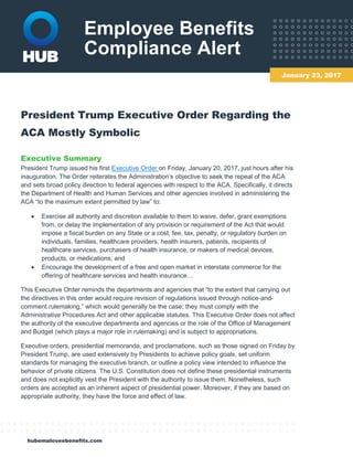 Employee Benefits
Compliance Alert
hubemployeebenefits.com
President Trump Executive Order Regarding the
ACA Mostly Symbolic
Executive Summary
President Trump issued his first Executive Order on Friday, January 20, 2017, just hours after his
inauguration. The Order reiterates the Administration’s objective to seek the repeal of the ACA
and sets broad policy direction to federal agencies with respect to the ACA. Specifically, it directs
the Department of Health and Human Services and other agencies involved in administering the
ACA “to the maximum extent permitted by law” to:
 Exercise all authority and discretion available to them to waive, defer, grant exemptions
from, or delay the implementation of any provision or requirement of the Act that would
impose a fiscal burden on any State or a cost, fee, tax, penalty, or regulatory burden on
individuals, families, healthcare providers, health insurers, patients, recipients of
healthcare services, purchasers of health insurance, or makers of medical devices,
products, or medications; and
 Encourage the development of a free and open market in interstate commerce for the
offering of healthcare services and health insurance…
This Executive Order reminds the departments and agencies that “to the extent that carrying out
the directives in this order would require revision of regulations issued through notice-and-
comment rulemaking,” which would generally be the case; they must comply with the
Administrative Procedures Act and other applicable statutes. This Executive Order does not affect
the authority of the executive departments and agencies or the role of the Office of Management
and Budget (which plays a major role in rulemaking) and is subject to appropriations.
Executive orders, presidential memoranda, and proclamations, such as those signed on Friday by
President Trump, are used extensively by Presidents to achieve policy goals, set uniform
standards for managing the executive branch, or outline a policy view intended to influence the
behavior of private citizens. The U.S. Constitution does not define these presidential instruments
and does not explicitly vest the President with the authority to issue them. Nonetheless, such
orders are accepted as an inherent aspect of presidential power. Moreover, if they are based on
appropriate authority, they have the force and effect of law.
January 23, 2017
 