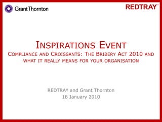 Inspirations EventCompliance and Croissants: The Bribery Act 2010 and what it really means for your organisation REDTRAY and Grant Thornton 18 January 2010 