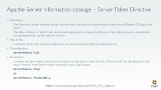 Apache Server Information Leakage – ServerToken Directive
•  Description
  This Directive Controls wheather Server response ﬁeld is sent back to clients includes a description of Generic OSType of the
Server.
  This allows attackers to identify web servers details greatly and increases the efﬁciency of any attack,as security vulnerabilities
are dependent upon speciﬁc software versions.
•  How toTest
  In order to test for ServerToken conﬁguration, one should check the Apache conﬁguration ﬁle.
•  Misconﬁguration
  ServerTokens	Full	
•  Remediation
  Conﬁgure the ServerTokens directive in the Apache conﬁguration to value of Prod or ProductOnly.This tells Apache to only
return "Apache" in the Server header, returned on every page request.
  ServerTokens	Prod	
  or	
  ServerTokens	ProductOnly	
https://www.owasp.org/index.php/SCG_WS_Apache
 