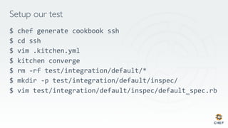 Setup our test
$ chef generate cookbook ssh
$ cd ssh
$ vim .kitchen.yml
$ kitchen converge
$ rm -rf test/integration/default/*
$ mkdir -p test/integration/default/inspec/
$ vim test/integration/default/inspec/default_spec.rb
 