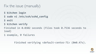 Fix the issue (manually)
$	kitchen	login	
$	sudo	vi	/etc/ssh/sshd_config	
$	exit	
$	kitchen	verify	
Finished in 0.0382 seconds (files took 0.7536 seconds to
load)
1 example, 0 failures

Finished verifying <default-centos-71> (0m0.47s).

 