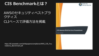 CIS Benchmarkとは？
AWSのセキュリティベストプラ
クティス
CLIベースで評価方法を掲載
https://d0.awsstatic.com/whitepapers/compliance/AWS_CIS_Fou
ndations_Benchmark.pdf
 