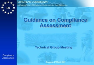 EUROPEAN COMMISSION
             DG Regional Policy & DG Employment, Social Affairs and Equal Opportunities

   EN




                     Guidance on Compliance
                          Assessment


                                      Technical Group Meeting

Compliance
Assessment
                                                       Brussels, 27 March 2007
 