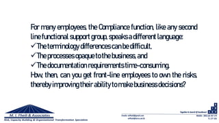 For many employees, the Compliance function, like any second
line functional supportgroup,speaksadifferentlanguage:
Theterminology differences canbedifficult,
Theprocessesopaquetothe business,and
Thedocumentation requirements time-consuming.
How, then, can you get front-line employees to own the risks,
thereby improvingtheir abilitytomakebusinessdecisions?
 