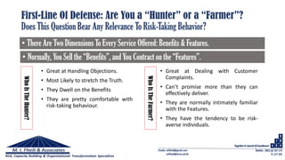 First-Line Of Defense: Are You a “Hunter” or a “Farmer”?
Does This Question Bear Any Relevance To Risk-Taking Behavior?
• There Are Two Dimensions To Every Service Offered: Benefits & Features.
• Normally, You Sell the “Benefits”, and You Contract on the “Features”.
WhoIsTheHunter?
WhoIsTheFarmer?
• Great at Handling Objections.
• Most Likely to stretch the Truth.
• They Dwell on the Benefits
• They are pretty comfortable with
risk-taking behaviour.
• Great at Dealing with Customer
Complaints.
• Can’t promise more than they can
effectively deliver.
• They are normally intimately familiar
with the Features.
• They have the tendency to be risk-
averse individuals.
 