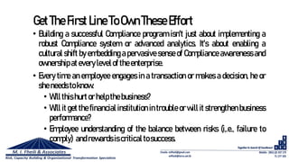 GetTheFirst Line ToOwnTheseEffort
• Building a successful Compliance program isn't just about implementing a
robust Compliance system or advanced analytics. It's about enabling a
cultural shift by embedding a pervasive sense of Compliance awareness and
ownershipatevery levelof theenterprise.
• Every time an employee engages in a transaction or makes a decision, he or
sheneeds toknow:
• Willthishurtor helpthebusiness?
• Will it get the financial institution in trouble or will it strengthen business
performance?
• Employee understanding of the balance between risks (i,.e., failure to
comply) andrewardsiscriticaltosuccess.
 