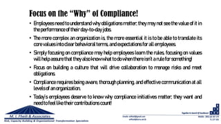 Focus on the “Why” of Compliance!
• Employees need to understand why obligations matter; they may not see the value of it in
the performanceof theirday-to-day jobs.
• The more complex an organization is, the more essential it is to be able to translate its
corevalues into clear behavioral terms, and expectations for all employees.
• Simply focusing on compliance may help employees learn the rules, focusing on values
willhelpassure that theyalso know what to dowhenthereisn’t arulefor something!
• Focus on building a culture that will drive collaboration to manage risks and meet
obligations.
• Compliance requires being aware, thorough planning, and effective communication at all
levelsof anorganization.
• Today’s employees deserve to know why compliance initiatives matter; they want and
needto feelliketheir contributions count!
 