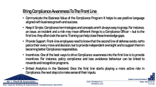 Bring ComplianceAwarenessToTheFrontLine
• Communicate the Business Value of the Compliance Program. It helps to use positive language
alignedwithbusinessgrowthandsuccess.
• Keep it Simple. Compliance terminologies and concepts aren't always easy to grasp. For instance,
an issue, an incident and a risk may mean different things to a Compliance Officer – but to the
firstline,theyoftenlook thesame.Trainingcanhelpclosetheseknowledgegaps.
• Provide Support. Front-line employees need to know that the second line of defense exists not to
police their every move anddecision, but to provide independentoversight andto support them in
becomingbetterComplianceresponsibles.
• Incentivize. One of the best ways to drive Compliance awareness into the first line is to provide
incentives. For instance, policy compliance and loss avoidance behaviour can be linked to
rewardsandrecognitionprograms.
• Embed Analytics in the Backend. Once the first line starts playing a more active role in
Compliance,thenextstepistomakesenseof theirinputs.
 