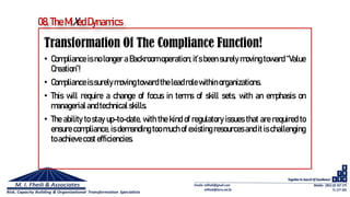 Transformation Of The Compliance Function!
• Compliance is no longer a Backroom operation; it’s been surely moving toward “Value
Creation”!
• Compliance issurelymoving toward the leadrolewithin organizations.
• This will require a change of focus in terms of skill sets, with an emphasis on
managerial and technical skills.
• The ability to stay up-to-date, with the kind of regulatory issues that are required to
ensure compliance, is demanding too much of existing resources and it is challenging
toachieve cost efficiencies.
08. TheMiXed Dynamics
 