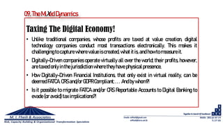 Taxing The Digital Economy!
• Unlike traditional companies, whose profits are taxed at value creation, digital
technology companies conduct most transactions electronically. This makes it
challengingto capturewherevalue iscreated, what itis,and how to measureit.
• Digitally-Driven companies operate virtually all over the world; their profits, however,
aretaxed only inthe jurisdiction wheretheyhave physical presence.
• How Digitally-Driven Financial Institutions, that only exist in virtual reality, can be
deemedFATCA, CRS and/or GDPRCompliant; ... Andbywhom?!
• Is it possible to migrate FATCA and/or CRS Reportable Accounts to Digital Banking to
evade(oravoid) tax implications?!
09. TheMiXed Dynamics
 