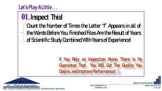01.Inspect This!
Count the Number of Times the Letter “f” Appears in all of
the Words Before You. Finished Files Are the Result of Years
of Scientific StudyCombined WithYearsof Experience!
If You Rely on Inspection Alone, There Is No
Guarantee That You Will Get The Quality You
Desire,andImprove Performance!10
Let’s PlayALittle ...
 