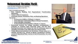 “Over 30 years of Experience in Banking.
mifheili@gmail.com (961) 3 337175
Mohammad Ibrahim Fheili
He is currently serving as:
 Risk, Capacity Building And Organizational Transformation
Specialists.
 Trainer in Risk & Compliance
 University Lecturer: Economics, Risk, and Banking Operations
Served as:
 An Executive (AGM) at JTB Bank in Lebanon.
 Senior Manager & Chief Risk Officer at Group Fransabank
 Senior Manager at BankMed
 An Economist at the Association of Banks in Lebanon
 Mohammad received his college education (undergraduate &
graduate) at Louisiana State University (LSU), and has been
teaching Economics and Finance for over 25 continuous years at
reputable universities in the USA (LSU) and Lebanon (LAU).
 Finally, Mohammad published over 25 articles, of those many are in
refereed Journals (e.g., Journal of Money Laundering & Control;
Journal of Operational Risk; Journal of Law & Economics; etc.) and
Bulletins.”
 