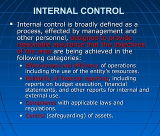 INTERNAL CONTROL
 Internal control is broadly defined as aInternal control is broadly defined as a
process, effected by management andprocess, effected by management and
other personnel,other personnel, designed to providedesigned to provide
reasonable assurance that the objectivesreasonable assurance that the objectives
of the areaof the area are being achieved in theare being achieved in the
following categories:following categories:
• Effectiveness and efficiencyEffectiveness and efficiency of operationsof operations
including the use of the entity’s resources.including the use of the entity’s resources.
• Reliability of financial reportingReliability of financial reporting, including, including
reports on budget execution, financialreports on budget execution, financial
statements, and other reports for internal andstatements, and other reports for internal and
external use.external use.
• ComplianceCompliance with applicable laws andwith applicable laws and
regulations.regulations.
• ControlControl (safeguarding) of assets.(safeguarding) of assets.
 