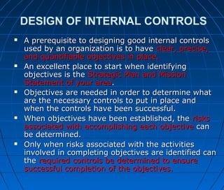 DESIGN OF INTERNAL CONTROLS
 A prerequisite to designing good internal controlsA prerequisite to designing good internal controls
used by an organization is to haveused by an organization is to have clear, precise,clear, precise,
and quantifiable objectives in place.and quantifiable objectives in place.
 An excellent place to start when identifyingAn excellent place to start when identifying
objectives is theobjectives is the Strategic Plan and MissionStrategic Plan and Mission
Statement of your areaStatement of your area..
 Objectives are needed in order to determine whatObjectives are needed in order to determine what
are the necessary controls to put in place andare the necessary controls to put in place and
when the controls have been successful.when the controls have been successful.
 When objectives have been established, theWhen objectives have been established, the risksrisks
associated with accomplishing each objectiveassociated with accomplishing each objective cancan
be determined.be determined.
 Only when risks associated with the activitiesOnly when risks associated with the activities
involved in completing objectives are identified caninvolved in completing objectives are identified can
thethe required controls be determined to ensurerequired controls be determined to ensure
successful completion of the objectives.successful completion of the objectives.
 