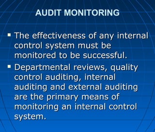 AUDIT MONITORING
 The effectiveness of any internalThe effectiveness of any internal
control system must becontrol system must be
monitored to be successful.monitored to be successful.
 Departmental reviews, qualityDepartmental reviews, quality
control auditing, internalcontrol auditing, internal
auditing and external auditingauditing and external auditing
are the primary means ofare the primary means of
monitoring an internal controlmonitoring an internal control
system.system.
 