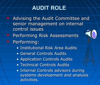 AUDIT ROLE
 Advising the Audit Committee andAdvising the Audit Committee and
senior management on internalsenior management on internal
control issuescontrol issues
 Performing Risk AssessmentsPerforming Risk Assessments
 Performing:Performing:
• Institutional Risk Area AuditsInstitutional Risk Area Audits
• General Controls AuditsGeneral Controls Audits
• Application Controls AuditsApplication Controls Audits
• Technical Controls AuditsTechnical Controls Audits
• Internal Controls advisors duringInternal Controls advisors during
systems development and analysissystems development and analysis
activities.activities.
 