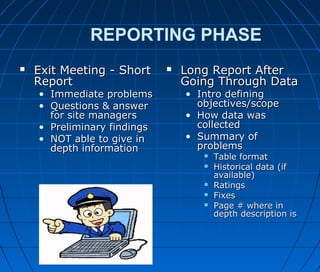 REPORTING PHASE
 Exit Meeting - ShortExit Meeting - Short
ReportReport
• Immediate problemsImmediate problems
• Questions & answerQuestions & answer
for site managersfor site managers
• Preliminary findingsPreliminary findings
• NOT able to give inNOT able to give in
depth informationdepth information
 Long Report AfterLong Report After
Going Through DataGoing Through Data
• Intro definingIntro defining
objectives/scopeobjectives/scope
• How data wasHow data was
collectedcollected
• Summary ofSummary of
problemsproblems
 Table formatTable format
 Historical data (ifHistorical data (if
available)available)
 RatingsRatings
 FixesFixes
 Page # where inPage # where in
depth description isdepth description is
 