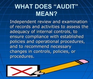 WHAT DOES “AUDIT”
MEAN?
Independent review and examinationIndependent review and examination
of records and activities to assess theof records and activities to assess the
adequacy of internal controls, toadequacy of internal controls, to
ensure compliance with establishedensure compliance with established
policies and operational procedures,policies and operational procedures,
and to recommend necessaryand to recommend necessary
changes in controls, policies, orchanges in controls, policies, or
procedures.procedures.
 