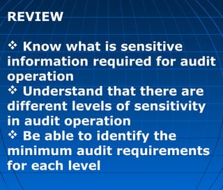 REVIEW
 Know what is sensitive
information required for audit
operation
 Understand that there are
different levels of sensitivity
in audit operation
 Be able to identify the
minimum audit requirements
for each level
 