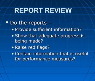 REPORT REVIEW
 Do the reports –Do the reports –
• Provide sufficient information?Provide sufficient information?
• Show that adequate progress isShow that adequate progress is
being made?being made?
• Raise red flags?Raise red flags?
• Contain information that is usefulContain information that is useful
for performance measures?for performance measures?
 