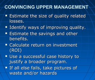 CONVINCING UPPER MANAGEMENT
 Estimate the size of quality relatedEstimate the size of quality related
losses.losses.
 Identify ways of improving quality.Identify ways of improving quality.
 Estimate the savings and otherEstimate the savings and other
benefits.benefits.
 Calculate return on investmentCalculate return on investment
(ROI)(ROI)
 Use a successful case history toUse a successful case history to
justify a broader program.justify a broader program.
 If all else fails, take pictures ofIf all else fails, take pictures of
waste and/or hazardswaste and/or hazards
 