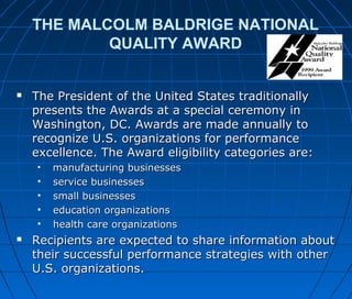 THE MALCOLM BALDRIGE NATIONAL
QUALITY AWARD
 The President of the United States traditionallyThe President of the United States traditionally
presents the Awards at a special ceremony inpresents the Awards at a special ceremony in
Washington, DC. Awards are made annually toWashington, DC. Awards are made annually to
recognize U.S. organizations for performancerecognize U.S. organizations for performance
excellence. The Award eligibility categories are:excellence. The Award eligibility categories are:
• manufacturing businessesmanufacturing businesses
• service businessesservice businesses
• small businessessmall businesses
• education organizationseducation organizations
• health care organizationshealth care organizations
 Recipients are expected to share information aboutRecipients are expected to share information about
their successful performance strategies with othertheir successful performance strategies with other
U.S. organizations.U.S. organizations.
 
