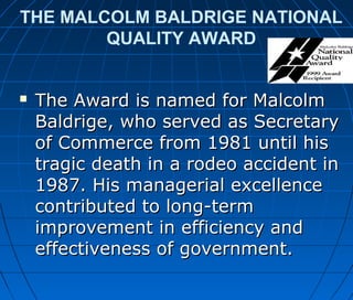 THE MALCOLM BALDRIGE NATIONAL
QUALITY AWARD
 The Award is named for MalcolmThe Award is named for Malcolm
Baldrige, who served as SecretaryBaldrige, who served as Secretary
of Commerce from 1981 until hisof Commerce from 1981 until his
tragic death in a rodeo accident intragic death in a rodeo accident in
1987. His managerial excellence1987. His managerial excellence
contributed to long-termcontributed to long-term
improvement in efficiency andimprovement in efficiency and
effectiveness of government.effectiveness of government.
 