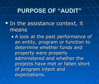 PURPOSE OF “AUDIT”
 In the assistance context, itIn the assistance context, it
meansmeans
• A look at the past performance ofA look at the past performance of
an entity, program or function toan entity, program or function to
determine whether funds anddetermine whether funds and
property were properlyproperty were properly
administered and whether theadministered and whether the
projects have met or fallen shortprojects have met or fallen short
of program intent andof program intent and
expectations.expectations.
 