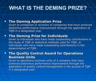 WHAT IS THE DEMING PRIZE?
 The Deming Application PrizeThe Deming Application Prize
Given to companies or divisions of companies that have achievedGiven to companies or divisions of companies that have achieved
distinctive performance improvement through the application ofdistinctive performance improvement through the application of
TQM in a designated year.TQM in a designated year.
 The Deming Prize for IndividualsThe Deming Prize for Individuals
Given to individuals who have made outstanding contributions toGiven to individuals who have made outstanding contributions to
the study of TQM or statistical methods used for TQM, orthe study of TQM or statistical methods used for TQM, or
individuals who have made outstanding contributions in theindividuals who have made outstanding contributions in the
dissemination of TQM.dissemination of TQM.
 The Quality Control Award for OperationsThe Quality Control Award for Operations
Business UnitsBusiness Units
Given to operations business units of a company that haveGiven to operations business units of a company that have
achieved distinctive performance improvement through theachieved distinctive performance improvement through the
application of quality control/management in the pursuit of TQMapplication of quality control/management in the pursuit of TQM
in a designated year.in a designated year.
 