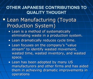 OTHER JAPANESE CONTRIBUTIONS TO
QUALITY THOUGHT
 Lean Manufacturing (ToyotaLean Manufacturing (Toyota
Production System)Production System)
• Lean is a method of systematicallyLean is a method of systematically
eliminating waste in a production system.eliminating waste in a production system.
• Lean dramatically reduces cycle time.Lean dramatically reduces cycle time.
• Lean focuses on the company’s “valueLean focuses on the company’s “value
stream” to identify wasted movement,stream” to identify wasted movement,
wasted time, wasted inventory, and wastedwasted time, wasted inventory, and wasted
space.space.
• Lean has been adopted by many USLean has been adopted by many US
manufacturers and other firms and has aidedmanufacturers and other firms and has aided
them in achieving dramatic improvements inthem in achieving dramatic improvements in
operationsoperations
 