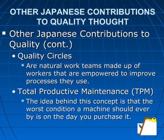 OTHER JAPANESE CONTRIBUTIONS
TO QUALITY THOUGHT
 Other Japanese Contributions toOther Japanese Contributions to
Quality (cont.)Quality (cont.)
• Quality CirclesQuality Circles
 Are natural work teams made up ofAre natural work teams made up of
workers that are empowered to improveworkers that are empowered to improve
processes they use.processes they use.
• Total Productive Maintenance (TPM)Total Productive Maintenance (TPM)
 The idea behind this concept is that theThe idea behind this concept is that the
worst condition a machine should everworst condition a machine should ever
by is on the day you purchase it.by is on the day you purchase it.
 