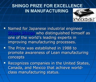 SHINGO PRIZE FOR EXCELLENCE
IN MANUFACTURING
 Named for Japanese industrial engineerNamed for Japanese industrial engineer
Shigeo ShingoShigeo Shingo who distinguished himself aswho distinguished himself as
one of the world’s leading experts inone of the world’s leading experts in
improving manufacturing processes.improving manufacturing processes.
 The Prize was established in 1988 toThe Prize was established in 1988 to
promote awareness of Lean manufacturingpromote awareness of Lean manufacturing
conceptsconcepts
 Recognizes companies in the United States,Recognizes companies in the United States,
Canada, and Mexico that achieve world-Canada, and Mexico that achieve world-
class manufacturing status.class manufacturing status.
 
