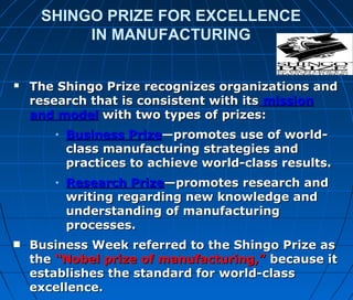 SHINGO PRIZE FOR EXCELLENCE
IN MANUFACTURING
 The Shingo Prize recognizes organizations andThe Shingo Prize recognizes organizations and
research that is consistent with itsresearch that is consistent with its missionmission
and modeland model with two types of prizes:with two types of prizes:
• Business PrizeBusiness Prize—promotes use of world-—promotes use of world-
class manufacturing strategies andclass manufacturing strategies and
practices to achieve world-class results.practices to achieve world-class results.
• Research PrizeResearch Prize—promotes research and—promotes research and
writing regarding new knowledge andwriting regarding new knowledge and
understanding of manufacturingunderstanding of manufacturing
processes.processes.

Business Week referred to the Shingo Prize asBusiness Week referred to the Shingo Prize as
thethe “Nobel prize of manufacturing,”“Nobel prize of manufacturing,” because itbecause it
establishes the standard for world-classestablishes the standard for world-class
excellence.excellence.
 