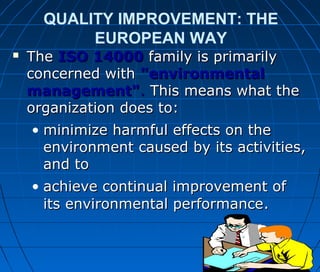 QUALITY IMPROVEMENT: THE
EUROPEAN WAY
 TheThe ISO 14000ISO 14000 family is primarilyfamily is primarily
concerned withconcerned with "environmental"environmental
management"management".. This means what theThis means what the
organization does to:organization does to:
• minimize harmful effects on theminimize harmful effects on the
environment caused by its activities,environment caused by its activities,
and toand to
• achieve continual improvement ofachieve continual improvement of
its environmental performanceits environmental performance..
 
