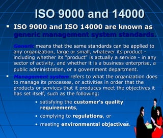 ISO 9000 and 14000ISO 9000 and 14000
 ISO 9000 and ISO 14000 are known asISO 9000 and ISO 14000 are known as
generic management system standardsgeneric management system standards..
GenericGeneric means that the same standards can be applied tomeans that the same standards can be applied to
any organization, large or small, whatever its product -any organization, large or small, whatever its product -
including whether its "product" is actually a service - in anyincluding whether its "product" is actually a service - in any
sector of activity, and whether it is a business enterprise, asector of activity, and whether it is a business enterprise, a
public administration, or a government department.public administration, or a government department.
 Management systemManagement system refers to what the organization doesrefers to what the organization does
to manage its processes, or activities in order that theto manage its processes, or activities in order that the
products or services that it produces meet the objectives itproducts or services that it produces meet the objectives it
has set itself, such as the following:has set itself, such as the following:
• satisfying thesatisfying the customer's qualitycustomer's quality
requirementsrequirements,,
• complying tocomplying to regulationsregulations, or, or
• meetingmeeting environmental objectivesenvironmental objectives..
 