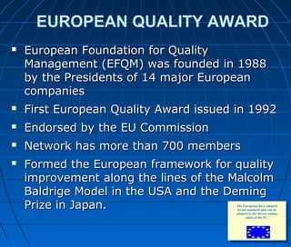 EUROPEAN QUALITY AWARD
 European Foundation for QualityEuropean Foundation for Quality
Management (EFQM) was founded in 1988Management (EFQM) was founded in 1988
by the Presidents of 14 major Europeanby the Presidents of 14 major European
companiescompanies
 First European Quality Award issued in 1992First European Quality Award issued in 1992
 Endorsed by the EU CommissionEndorsed by the EU Commission
 Network has more than 700 membersNetwork has more than 700 members
 Formed the European framework for qualityFormed the European framework for quality
improvement along the lines of the Malcolmimprovement along the lines of the Malcolm
Baldrige Model in the USA and the DemingBaldrige Model in the USA and the Deming
Prize in Japan.Prize in Japan.
6868
The Europeans have adopted
broad standards that can be
adapted to the diverse nation
states of the EC.
 