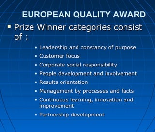 EUROPEAN QUALITY AWARD
 Prize Winner categories consistPrize Winner categories consist
of :of :
• Leadership and constancy of purposeLeadership and constancy of purpose
• Customer focusCustomer focus
• Corporate social responsibilityCorporate social responsibility
• People development and involvementPeople development and involvement
• Results orientationResults orientation
• Management by processes and factsManagement by processes and facts
• Continuous learning, innovation andContinuous learning, innovation and
improvementimprovement
• Partnership developmentPartnership development
 