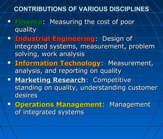 CONTRIBUTIONS OF VARIOUS DISCIPLINES
 FinanceFinance: Measuring the cost of poor: Measuring the cost of poor
qualityquality
 Industrial EngineeringIndustrial Engineering: Design of: Design of
integrated systems, measurement, problemintegrated systems, measurement, problem
solving, work analysissolving, work analysis
 Information TechnologyInformation Technology: Measurement,: Measurement,
analysis, and reporting on qualityanalysis, and reporting on quality
 Marketing ResearchMarketing Research: Competitive: Competitive
standing on quality, understanding customerstanding on quality, understanding customer
desiresdesires
 Operations ManagementOperations Management: Management: Management
of integrated systemsof integrated systems
 