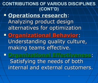 CONTRIBUTIONS OF VARIOUS DISCIPLINES
(CONT’D)
 Operations researchOperations research::
Analyzing product designAnalyzing product design
alternatives for optimizationalternatives for optimization
 Organizational BehaviorOrganizational Behavior::
Understanding quality culture,Understanding quality culture,
making teams effective.making teams effective.
 Organizational EffectivenessOrganizational Effectiveness::
Satisfying the needs of bothSatisfying the needs of both
internal and external customers.internal and external customers.
 