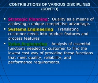 CONTRIBUTIONS OF VARIOUS DISCIPLINES
(CONT’D)
 Strategic PlanningStrategic Planning: Quality as a means of: Quality as a means of
achieving a unique competitive advantage.achieving a unique competitive advantage.
 Systems EngineeringSystems Engineering: Translating: Translating
customer needs into product features andcustomer needs into product features and
process featuresprocess features
 Value EngineeringValue Engineering: Analysis of essential: Analysis of essential
functions needed by customer to find thefunctions needed by customer to find the
lowest cost way of providing these functionslowest cost way of providing these functions
that meet quality, reliability, andthat meet quality, reliability, and
performance requirements.performance requirements.
 