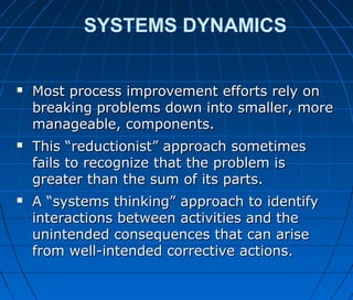 SYSTEMS DYNAMICS
 Most process improvement efforts rely onMost process improvement efforts rely on
breaking problems down into smaller, morebreaking problems down into smaller, more
manageable, components.manageable, components.
 This “reductionist” approach sometimesThis “reductionist” approach sometimes
fails to recognize that the problem isfails to recognize that the problem is
greater than the sum of its parts.greater than the sum of its parts.
 A “systems thinking” approach to identifyA “systems thinking” approach to identify
interactions between activities and theinteractions between activities and the
unintended consequences that can ariseunintended consequences that can arise
from well-intended corrective actions.from well-intended corrective actions.
 