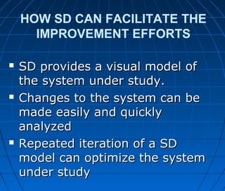 HOW SD CAN FACILITATE THE
IMPROVEMENT EFFORTS
 SD provides a visual model ofSD provides a visual model of
the system under study.the system under study.
 Changes to the system can beChanges to the system can be
made easily and quicklymade easily and quickly
analyzedanalyzed
 Repeated iteration of a SDRepeated iteration of a SD
model can optimize the systemmodel can optimize the system
under studyunder study
 