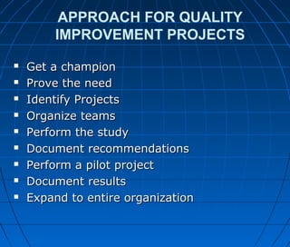 APPROACH FOR QUALITY
IMPROVEMENT PROJECTS
 Get a championGet a champion
 Prove the needProve the need
 Identify ProjectsIdentify Projects
 Organize teamsOrganize teams
 Perform the studyPerform the study
 Document recommendationsDocument recommendations
 Perform a pilot projectPerform a pilot project
 Document resultsDocument results
 Expand to entire organizationExpand to entire organization
 